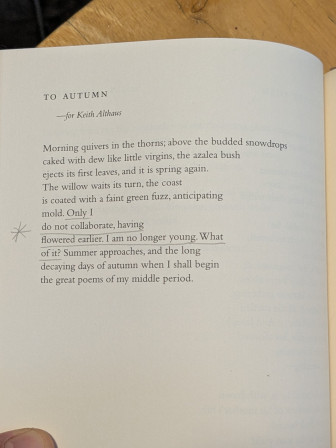 TO AUTUMN
Morning quivers in the thorns; above the budded snowdrops
caked with dew like little virgins, the azalea bush
ejects its first leaves, and it is spring again.
The willow waits its turn, the coast
is coated with a faint green fuzz, anticipating
mold. Only I
do not collaborate, having
Flowered earlier. I am no longer young. What
of it? Summer approaches, and the long
decaying days of autumn when I shall begin
the great poems of my middle period.