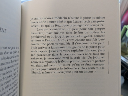 Laurent s’entraîne un peu pour son propre bien-être, mais surtout, dans le but de libérer les psychiatrisé-es du joug du personnel soignant. Laurent se muscle l’espoir. Après s’être encore une fois buté contre une porte verrouillée, il s’exclame: « Un jour, je vais arriver à faire sauter les gonds de la porte pour m’échapper. J’vais être votre capitaine! Un jour, j’vais me garrocher dans le corridor, vous allez tous me suivre, et je vous montrerai la vraie vie. Un jour, on arrivera à rejoindre le fleuve pour se baigner et pêcher en riant même si on saura qu’on se fera rattraper par les psychiatres et les infirmières. On y goûtera, a la liberté, même si ce sera juste pour un instant! »