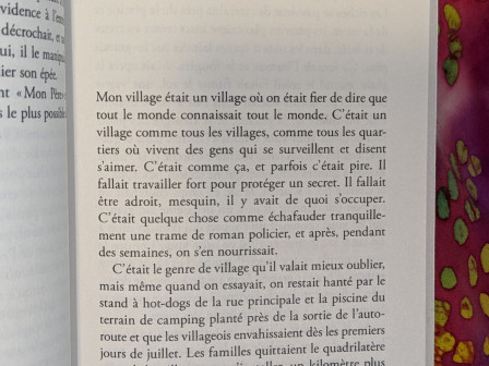 Mon village était un village où on était fier de dire que tout le monde connaissait tout le monde. C’était un village comme tous les villages , comme tous les quartiers où vivent des gens qui se surveillent et disent s’aimer. C’était comme ça, et parfois c’était pire. Il fallait travailler fort pour protéger un secret. Il fallait être adroit, mesquin, il y avait de quoi s’occuper. C’était quelque chose comme échafauder tranquillement une trame de roman policier, et après, pendant des semaines, on s’en nourrissait.